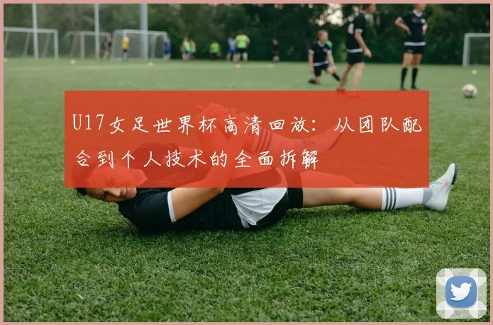 U17女足世界杯高清回放：从团队配合到个人技术的全面拆解