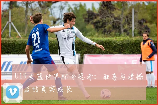 U19女篮世界杯冷思考：狂喜与遗憾背后的真实成长